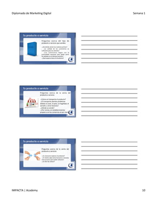 Diplomado	
  de	
  Marke.ng	
  Digital	
   Semana	
  1	
  
IMPACTA	
  |	
  Academy	
   10	
  
Tu producto o servicio
Preguntas	
   acerca	
   del	
   .po	
   de	
  
producto	
  o	
  servicio	
  que	
  vendes:	
  
	
  
§ 	
  ¿De	
  dónde	
  vienen	
  las	
  materias	
  primas?	
  
§  	
   ¿La	
   calidad	
   de	
   los	
   suministros	
   es	
  
suﬁciente	
  para	
  tus	
  clientes?	
  
§  	
   ¿Los	
   suministros	
   llegan	
   con	
   la	
  
puntualidad	
   necesaria	
   para	
   poder	
   servir	
  
los	
  pedidos	
  en	
  el	
  .empo	
  previsto?	
  
§ 	
  ¿Qué	
  aspecto	
  .ene	
  el	
  envoltorio?	
  
Tu producto o servicio
Preguntas	
   acerca	
   de	
   la	
   venta	
   del	
  
producto	
  o	
  servicio:	
  
	
  	
  
§ 	
  ¿Cómo	
  se	
  transporta	
  el	
  producto?	
  
§ 	
  ¿El	
  transporte	
  plantea	
  problemas	
  
debido	
  al	
  coste,	
  el	
  peso,	
  la	
  fragilidad,	
  el	
  
tamaño	
  u	
  otros	
  factores?	
  
§ 	
  ¿Dónde	
  se	
  vende?	
  
§ 	
  ¿Por	
  correo,	
  en	
  establecimientos	
  
propios	
  o	
  en	
  los	
  comercios	
  al	
  por	
  menor?	
  	
  
Tu producto o servicio
Preguntas	
   acerca	
   de	
   la	
   venta	
   del	
  
producto	
  o	
  servicio:	
  
	
  
§ 	
  ¿Es	
  necesario	
  explicar	
  el	
  producto?	
  
§ 	
  ¿El	
  cliente	
  sabe	
  cómo	
  funciona	
  o	
  necesita	
  
instrucciones	
  para	
  poder	
  u.lizarlo?	
  
§ 	
  ¿Es	
  fácil	
  de	
  u.lizar?	
  
 