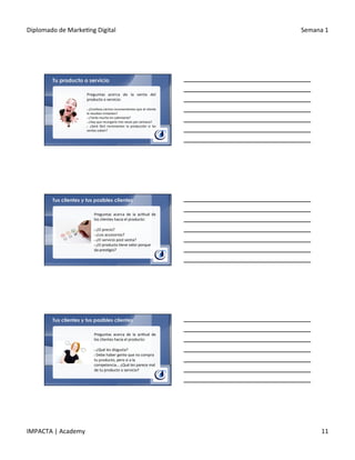 Diplomado	
  de	
  Marke.ng	
  Digital	
   Semana	
  1	
  
IMPACTA	
  |	
  Academy	
   11	
  
Tu producto o servicio
Preguntas	
   acerca	
   de	
   la	
   venta	
   del	
  
producto	
  o	
  servicio:	
  
	
  	
  
§ 	
  ¿Conlleva	
  ciertos	
  inconvenientes	
  que	
  al	
  cliente	
  
le	
  resultan	
  irritantes?	
  
§ 	
  ¿Tarda	
  mucho	
  en	
  calentarse?	
  
§ 	
  ¿Hay	
  que	
  recargarlo	
  tres	
  veces	
  por	
  semana?	
  
§  	
   ¿Será	
   fácil	
   incrementar	
   la	
   producción	
   si	
   las	
  
ventas	
  suben?	
  
Preguntas	
   acerca	
   de	
   la	
   ac.tud	
   de	
  
los	
  clientes	
  hacia	
  el	
  producto:	
  
	
  
§ 	
  ¿El	
  precio?	
  
§ 	
  ¿Los	
  accesorios?	
  
§ 	
  ¿El	
  servicio	
  post	
  venta?	
  
§ 	
  ¿El	
  producto	
  .ene	
  valor	
  porque	
  
da	
  pres.gio?	
  
Tus clientes y tus posibles clientes
Preguntas	
   acerca	
   de	
   la	
   ac.tud	
   de	
  
los	
  clientes	
  hacia	
  el	
  producto:	
  
	
  
§ 	
  ¿Qué	
  les	
  disgusta?	
  
§ 	
  Debe	
  haber	
  gente	
  que	
  no	
  compra	
  
tu	
  producto,	
  pero	
  sí	
  a	
  la	
  
competencia…	
  ¿Qué	
  les	
  parece	
  mal	
  
de	
  tu	
  producto	
  o	
  servicio?	
  	
  
Tus clientes y tus posibles clientes
 
