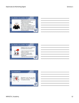 Diplomado	
  de	
  Marke.ng	
  Digital	
   Semana	
  1	
  
IMPACTA	
  |	
  Academy	
   12	
  
Preguntas	
  acerca	
  de	
  la	
  ac.tud	
  de	
  los	
  
clientes	
  hacia	
  el	
  producto:	
  
§ 	
  ¿Qué	
  les	
  gusta	
  de	
  este	
  .po	
  de	
  
producto	
  o	
  servicio?	
  
§ 	
  ¿Cuáles	
  son	
  los	
  beneﬁcios	
  
generales	
  que	
  tu	
  producto	
  comparte	
  
con	
  los	
  de	
  la	
  competencia?	
  (Ej.:	
  la	
  
gente	
  compra	
  una	
  ba.dora	
  eléctrica	
  
porque	
  es	
  más	
  rápida	
  y	
  cómoda	
  que	
  
los	
  demás	
  métodos).	
  
Tus clientes y tus posibles clientes
Preguntas	
   acerca	
   de	
   la	
   ac.tud	
   de	
  
los	
  clientes	
  hacia	
  el	
  producto:	
  
	
  
§ 	
  ¿Qué	
  no	
  les	
  gusta	
  de	
  este	
  .po	
  de	
  
producto	
  o	
  servicio?	
  
§ 	
  ¿Por	
  qué	
  tus	
  clientes	
  reales	
  
preﬁeren	
  tu	
  producto	
  al	
  de	
  la	
  
competencia?	
  
§ 	
  ¿Qué	
  hace	
  único	
  a	
  tu	
  producto?	
  
Tus clientes y tus posibles clientes
La competencia
Obviamente	
   esta	
   parte	
   del	
   plan	
  
deberá	
   ser	
   revisada	
   a	
   medida	
   que	
  
la	
  competencia	
  cambie.	
  
 