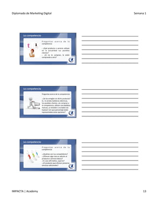 Diplomado	
  de	
  Marke.ng	
  Digital	
   Semana	
  1	
  
IMPACTA	
  |	
  Academy	
   13	
  
La competencia
P r e g u n t a s	
   a c e r c a	
   d e	
   l a	
  
competencia:	
  
	
  
§ 	
  ¿Qué	
  producto	
  o	
  servicio	
  u.lizan	
  
en	
   la	
   actualidad	
   tus	
   posibles	
  
clientes?	
  
§  	
   ¿Si	
   no	
   te	
   compran,	
   le	
   están	
  
comprando	
  a	
  otro?	
  
	
  
Preguntas	
  acerca	
  de	
  la	
  competencia:	
  
	
  
§ 	
  ¿Se	
  las	
  arreglan	
  sin	
  dicho	
  producto?	
  	
  
Ej.:	
  Si	
  vendes	
  ba.doras	
  eléctricas,	
  
tus	
  posibles	
  clientes:	
  ¿le	
  compran	
  a	
  
la	
  competencia,	
  u.lizan	
  una	
  ba.dora	
  
manual,	
  un	
  tenedor	
  o	
  no	
  baten	
  los	
  
huevos?	
  ¿En	
  que	
  porcentaje	
  están	
  
representadas	
  estas	
  opciones?	
  
La competencia
La competencia
P r e g u n t a s	
   a c e r c a	
   d e	
   l a	
  
competencia:	
  
	
  
§ 	
  ¿Quiénes	
  son	
  tus	
  compe.dores?	
  
§ 	
  ¿Ofrecen	
  algo	
  más	
  en	
  adición	
  al	
  
producto	
  o	
  servicio	
  básico?	
  
§ 	
  En	
  caso	
  aﬁrma.vo,	
  ¿qué	
  es?	
  
§ 	
  ¿El	
  producto	
  que	
  ofrecen	
  presenta	
  
servicios	
  adicionales?	
  
 