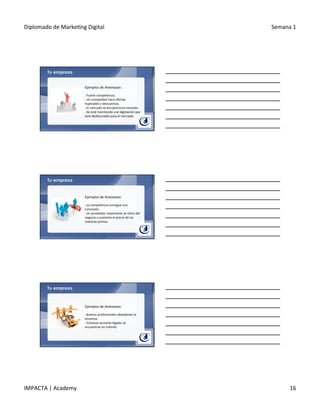 Diplomado	
  de	
  Marke.ng	
  Digital	
   Semana	
  1	
  
IMPACTA	
  |	
  Academy	
   16	
  
Tu empresa
Ejemplos	
  de	
  Amenazas:	
  
	
  
§ 	
  Fuerte	
  competencia.	
  
§ 	
  Un	
  compe.dor	
  hace	
  ofertas	
  
especiales	
  o	
  descuentos.	
  
§ 	
  El	
  mercado	
  se	
  encuentra	
  en	
  recesión.	
  
§ 	
  Se	
  está	
  tramitando	
  una	
  legislación	
  que	
  
será	
  desfavorable	
  para	
  el	
  mercado.	
  
Tu empresa
Ejemplos	
  de	
  Amenazas:	
  
	
  
§ 	
  La	
  competencia	
  consigue	
  una	
  
concesión.	
  	
  
§ 	
  Un	
  proveedor	
  importante	
  se	
  re.ra	
  del	
  
negocio	
  o	
  aumenta	
  el	
  precio	
  de	
  las	
  
materias	
  primas.	
  
Tu empresa
Ejemplos	
  de	
  Amenazas:	
  
	
  
§ 	
  Buenos	
  profesionales	
  abandonan	
  la	
  
empresa.	
  
§ 	
  Costosas	
  acciones	
  legales	
  se	
  
encuentran	
  en	
  trámite.	
  
 