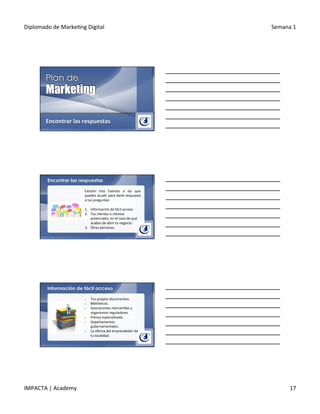 Diplomado	
  de	
  Marke.ng	
  Digital	
   Semana	
  1	
  
IMPACTA	
  |	
  Academy	
   17	
  
Encontrar	
  las	
  respuestas	
  
Encontrar las respuestas
Existen	
   tres	
   fuentes	
   a	
   las	
   que	
  
puedes	
  acudir	
  para	
  darle	
  respuesta	
  
a	
  tus	
  preguntas:	
  
	
  
1.  Información	
  de	
  fácil	
  acceso.	
  
2.  Tus	
  clientes	
  o	
  clientes	
  
potenciales,	
  en	
  el	
  caso	
  de	
  que	
  
acabes	
  de	
  abrir	
  tu	
  negocio.	
  
3.  Otras	
  personas.	
  
Información de fácil acceso
§  Tus	
  propios	
  documentos.	
  
§  Bibliotecas.	
  
§  Asociaciones	
  mercan.les	
  y	
  
organismos	
  reguladores.	
  
§  Prensa	
  especializada.	
  
§  Departamentos	
  
gubernamentales.	
  
§  La	
  oﬁcina	
  del	
  emprendedor	
  de	
  
tu	
  localidad.	
  	
  
 