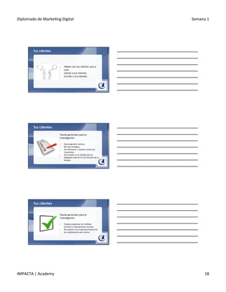 Diplomado	
  de	
  Marke.ng	
  Digital	
   Semana	
  1	
  
IMPACTA	
  |	
  Academy	
   18	
  
Tus clientes
§  Hablar	
  con	
  tus	
  clientes	
  cara	
  a	
  
cara.	
  
•  Llamar	
  a	
  tus	
  clientes.	
  
•  Escribir	
  a	
  tus	
  clientes.	
  
Tus clientes
Pautas	
  generales	
  para	
  la	
  
inves.gación:	
  
	
  
§  Haz	
  preguntas	
  neutras.	
  
§  No	
  seas	
  ambiguo.	
  
§  Sé	
  coherente,	
  si	
  quieres	
  sumar	
  las	
  
respuestas.	
  
§  No	
  le	
  pidas	
  a	
  tus	
  clientes	
  que	
  te	
  
dediquen	
  más	
  de	
  5	
  ó	
  10	
  minutos	
  de	
  su	
  
.empo.	
  
Tus clientes
Pautas	
  generales	
  para	
  la	
  
inves.gación:	
  
	
  
§  Emplea	
  preguntas	
  de	
  múl.ple	
  
elección	
  o	
  cues.onarios	
  escritos.	
  
§  No	
  esperes	
  una	
  respuesta	
  masiva	
  de	
  
los	
  cues.onarios	
  por	
  correo.	
  
 