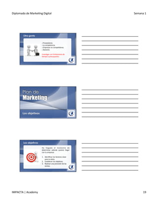 Diplomado	
  de	
  Marke.ng	
  Digital	
   Semana	
  1	
  
IMPACTA	
  |	
  Academy	
   19	
  
Otra gente
§ 	
  Proveedores.	
  
§ 	
  La	
  competencia.	
  
§ 	
  Empresas	
  no	
  compe.doras.	
  
§ 	
  Asesores.	
  
Inves.gar	
  con	
  limitaciones	
  de	
  
.empo	
  o	
  presupuesto.	
  
Los	
  obje@vos	
  
Los objetivos
Ha	
   llegado	
   el	
   momento	
   de	
  
determinar	
   adonde	
   quieres	
   llegar	
  
con	
  tu	
  empresa:	
  
	
  
1.  Iden.ﬁcar	
  los	
  factores	
  clave	
  
para	
  tu	
  éxito.	
  
2.  Establecer	
  los	
  obje.vos.	
  
3.  Realizar	
  una	
  previsión	
  de	
  las	
  
ventas.	
  
 