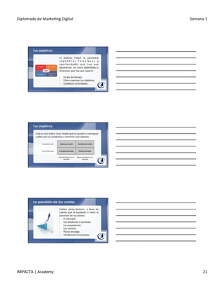 Diplomado	
  de	
  Marke.ng	
  Digital	
   Semana	
  1	
  
IMPACTA	
  |	
  Academy	
   21	
  
Tus objetivos
El	
   análisis	
   FODA	
   te	
   permi.rá	
  
i d e n . ﬁ c a r	
   f o r t a l e z a s	
   y	
  
oportunidades	
   que	
   hay	
   que	
  
aprovechar,	
  así	
  como	
  debilidades	
  y	
  
amenazas	
  que	
  hay	
  que	
  superar.	
  
	
  
§  Escala	
  de	
  .empo.	
  
§  Cómo	
  expresar	
  tus	
  obje.vos.	
  
§  Establecer	
  prioridades.	
  
Tus objetivos
Esta	
  es	
  una	
  matriz	
  muy	
  simple	
  que	
  te	
  ayudará	
  a	
  averiguar	
  
cuáles	
  son	
  tus	
  productos	
  o	
  servicios	
  más	
  valiosos:	
  
Crecimiento	
  alto	
   Máxima	
  prioridad	
   Prioridad	
  intermedia	
  
Crecimiento	
  bajo	
   Prioridad	
  intermedia	
   Mínima	
  prioridad	
  
Alta	
  par.cipación	
  en	
  el	
  
mercado	
  
Baja	
  par.cipación	
  en	
  el	
  
mercado	
  
La previsión de tus ventas
Existen	
  varios	
  factores	
   	
  a	
  tener	
  en	
  
cuenta	
  que	
  te	
  ayudarán	
  a	
  hacer	
  la	
  
previsión	
  de	
  tus	
  ventas:	
  
§  El	
  mercado.	
  
§  Los	
  productos	
  o	
  servicios.	
  
§  La	
  competencia.	
  
§  Los	
  clientes.	
  
§  Plazos	
  de	
  pago.	
  
§  Tendencias	
  trimestrales.	
  
 