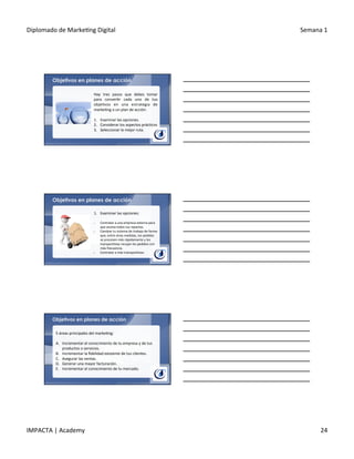 Diplomado	
  de	
  Marke.ng	
  Digital	
   Semana	
  1	
  
IMPACTA	
  |	
  Academy	
   24	
  
Objetivos en planes de acción
Hay	
   tres	
   pasos	
   que	
   debes	
   tomar	
  
para	
   conver.r	
   cada	
   uno	
   de	
   tus	
  
obje.vos	
   en	
   una	
   estrategia	
   de	
  
marke.ng	
  o	
  un	
  plan	
  de	
  acción:	
  
	
  
1.  Examinar	
  las	
  opciones.	
  
2.  Considerar	
  los	
  aspectos	
  prác.cos	
  
3.  Seleccionar	
  la	
  mejor	
  ruta.	
  
Objetivos en planes de acción
1.  Examinar	
  las	
  opciones:	
  
	
  
§  Contratar	
  a	
  una	
  empresa	
  externa	
  para	
  
que	
  asuma	
  todos	
  tus	
  repartos.	
  
§  Cambiar	
  tu	
  sistema	
  de	
  trabajo	
  de	
  forma	
  
que,	
  entre	
  otras	
  medidas,	
  los	
  pedidos	
  	
  
se	
  procesen	
  más	
  rápidamente	
  y	
  los	
  	
  
transpor.stas	
  recojan	
  los	
  pedidos	
  con	
  
más	
  frecuencia.	
  
§  Contratar	
  a	
  más	
  transpor.stas.	
  
Objetivos en planes de acción
5	
  áreas	
  principales	
  del	
  marke.ng:	
  
	
  
A.  Incrementar	
  el	
  conocimiento	
  de	
  tu	
  empresa	
  y	
  de	
  tus	
  
productos	
  o	
  servicios.	
  
B.  Incrementar	
  la	
  ﬁdelidad	
  existente	
  de	
  tus	
  clientes.	
  
C.  Asegurar	
  las	
  ventas.	
  
D.  Generar	
  una	
  mayor	
  facturación.	
  
E.  Incrementar	
  el	
  conocimiento	
  de	
  tu	
  mercado.	
  
 