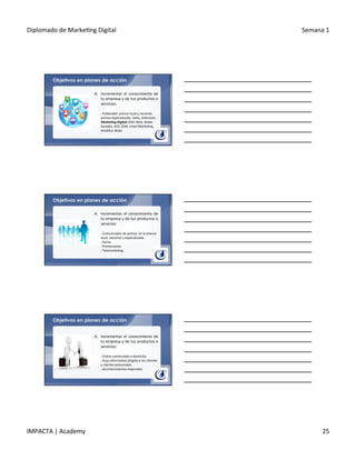 Diplomado	
  de	
  Marke.ng	
  Digital	
   Semana	
  1	
  
IMPACTA	
  |	
  Academy	
   25	
  
Objetivos en planes de acción
A.  Incrementar	
   el	
   conocimiento	
   de	
  
tu	
  empresa	
  y	
  de	
  tus	
  productos	
  o	
  
servicios:	
  
	
  
§ 	
  Publicidad:	
  prensa	
  local	
  y	
  nacional,	
  
prensa	
  especializada,	
  radio,	
  televisión,	
  
Marke&ng	
  Digital	
  (Si6o	
  Web,	
  Redes	
  
Sociales,	
  SEO,	
  SEM,	
  Email	
  Marke6ng,	
  
Analí6ca	
  Web)	
  
Objetivos en planes de acción
A.  Incrementar	
   el	
   conocimiento	
   de	
  
tu	
  empresa	
  y	
  de	
  tus	
  productos	
  o	
  
servicios:	
  
	
  
§ 	
  Comunicados	
  de	
  prensa:	
  en	
  la	
  prensa	
  
local,	
  nacional	
  o	
  especializada.	
  
§ 	
  Ferias.	
  
§ 	
  Promociones.	
  
§ 	
  Telemarke.ng.	
  
Objetivos en planes de acción
A.  Incrementar	
   el	
   conocimiento	
   de	
  
tu	
  empresa	
  y	
  de	
  tus	
  productos	
  o	
  
servicios:	
  
	
  
§ 	
  Visitas	
  comerciales	
  a	
  domicilio.	
  
§ 	
  Hoja	
  informa.va	
  dirigida	
  a	
  los	
  clientes	
  
y	
  clientes	
  potenciales.	
  
§ 	
  Acontecimientos	
  especiales.	
  
 