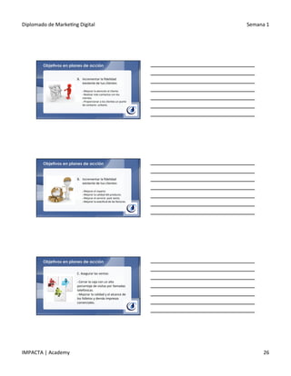 Diplomado	
  de	
  Marke.ng	
  Digital	
   Semana	
  1	
  
IMPACTA	
  |	
  Academy	
   26	
  
Objetivos en planes de acción
B.  Incrementar	
  la	
  ﬁdelidad	
  
existente	
  de	
  tus	
  clientes:	
  
	
  
§ 	
  Mejorar	
  la	
  atención	
  al	
  cliente.	
  
§ 	
  Realizar	
  más	
  contactos	
  con	
  los	
  
clientes.	
  
§ 	
  Proporcionar	
  a	
  los	
  clientes	
  un	
  punto	
  
de	
  contacto	
  	
  unitario.	
  
Objetivos en planes de acción
B.  Incrementar	
  la	
  ﬁdelidad	
  
existente	
  de	
  tus	
  clientes:	
  
	
  
§ 	
  Mejorar	
  el	
  reparto	
  	
  
§ 	
  Mejorar	
  la	
  calidad	
  del	
  producto.	
  
§ 	
  Mejorar	
  el	
  servicio	
  	
  post	
  venta.	
  
§ 	
  Mejorar	
  la	
  exac.tud	
  de	
  las	
  facturas.	
  
Objetivos en planes de acción
C.	
  Asegurar	
  las	
  ventas:	
  
	
  	
  
§ 	
  Cerrar	
  la	
  caja	
  con	
  un	
  alto	
  
porcentaje	
  de	
  visitas	
  por	
  llamadas	
  
telefónicas.	
  
§ 	
  Mejorar	
  la	
  calidad	
  y	
  el	
  alcance	
  de	
  
los	
  folletos	
  y	
  demás	
  impresos	
  
comerciales.	
  
 