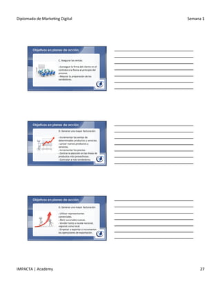 Diplomado	
  de	
  Marke.ng	
  Digital	
   Semana	
  1	
  
IMPACTA	
  |	
  Academy	
   27	
  
Objetivos en planes de acción
C.	
  Asegurar	
  las	
  ventas:	
  
	
  	
  
§ 	
  Conseguir	
  la	
  ﬁrma	
  del	
  cliente	
  en	
  el	
  
contrato	
  o	
  la	
  ﬁanza	
  al	
  principio	
  del	
  
proceso.	
  
§ 	
  Mejorar	
  la	
  preparación	
  de	
  los	
  
vendedores.	
  
Objetivos en planes de acción
D.	
  Generar	
  una	
  mayor	
  facturación:	
  
	
  	
  
§ 	
  Incrementar	
  las	
  ventas	
  de	
  
determinados	
  productos	
  y	
  servicios.	
  
§ 	
  Lanzar	
  nuevos	
  productos	
  y	
  
servicios.	
  
§ 	
  Incrementar	
  los	
  precios.	
  
§ 	
  Centrar	
  la	
  atención	
  en	
  las	
  líneas	
  de	
  
productos	
  más	
  provechosas.	
  
§ 	
  Contratar	
  a	
  más	
  vendedores.	
  
Objetivos en planes de acción
D.	
  Generar	
  una	
  mayor	
  facturación:	
  
	
  	
  
§ 	
  U.lizar	
  representantes	
  
comerciales.	
  
§ 	
  Abrir	
  sucursales	
  nuevas.	
  
§ 	
  Vender	
  tanto	
  a	
  escala	
  nacional,	
  
regional	
  como	
  local.	
  
§ 	
  Empezar	
  a	
  exportar	
  o	
  incrementar	
  
las	
  operaciones	
  de	
  exportación.	
  
 