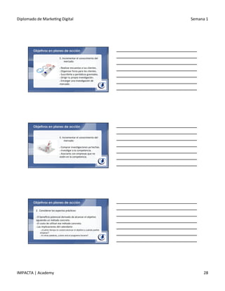 Diplomado	
  de	
  Marke.ng	
  Digital	
   Semana	
  1	
  
IMPACTA	
  |	
  Academy	
   28	
  
Objetivos en planes de acción
E.	
  Incrementar	
  el	
  conocimiento	
  del	
  
mercado:	
  
	
  	
  
§ 	
  Realizar	
  encuestas	
  a	
  tus	
  clientes.	
  
§ 	
  Organizar	
  foros	
  para	
  los	
  clientes.	
  
§ 	
  Suscribirte	
  a	
  periódicos	
  gremiales.	
  
§ 	
  Dirigir	
  tu	
  propia	
  inves.gación.	
  
§ 	
  Encargar	
  una	
  inves.gación	
  de	
  
mercado.	
  
Objetivos en planes de acción
E.	
  Incrementar	
  el	
  conocimiento	
  del	
  
mercado:	
  
	
  	
  
§ 	
  Comprar	
  inves.gaciones	
  ya	
  hechas.	
  
§ 	
  Inves.gar	
  a	
  la	
  competencia.	
  
§ 	
  Asociarte	
  con	
  empresas	
  que	
  no	
  
estén	
  en	
  la	
  competencia.	
  
Objetivos en planes de acción
2.	
  	
  Considerar	
  los	
  aspectos	
  prác.cos:	
  
	
  	
  
§ 	
  El	
  beneﬁcio	
  potencial	
  derivado	
  de	
  alcanzar	
  el	
  obje.vo	
  
siguiendo	
  un	
  método	
  concreto.	
  
§ 	
  El	
  costo	
  de	
  u.lizar	
  ese	
  método	
  concreto.	
  
§ 	
  Las	
  implicaciones	
  del	
  calendario:	
  	
  
o 	
  ¿Cuánto	
  .empo	
  te	
  costará	
  alcanzar	
  el	
  obje.vo	
  y	
  cuándo	
  podrás	
  
empezar?	
  
o 	
  En	
  otras	
  palabras,	
  ¿cómo	
  será	
  el	
  programa	
  horario?	
  
 