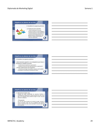 Diplomado	
  de	
  Marke.ng	
  Digital	
   Semana	
  1	
  
IMPACTA	
  |	
  Academy	
   29	
  
Objetivos en planes de acción
2.	
  Considerar	
  los	
  aspectos	
  prác.cos:	
  
	
  	
  
§ 	
  La	
  implicación	
  de	
  la	
  plan.lla:	
  	
  
o 	
  ¿Serán	
  suﬁcientes	
  los	
  recursos	
  
humanos	
  actuales	
  o	
  te	
  verás	
  obligado	
  a	
  
contratar	
  personal	
  con	
  más	
  experiencia	
  
e	
  incluso	
  contratar	
  los	
  servicios	
  de	
  un	
  
gabinete	
  externo?	
  (Obviamente,	
  esto	
  
tendrá	
  un	
  impacto	
  directo	
  sobre	
  el	
  
costo	
  de	
  la	
  operación).	
  
Objetivos en planes de acción
2.	
  Considerar	
  los	
  aspectos	
  prác.cos:	
  
	
  	
  
§ 	
  ¿Será	
  necesario	
  capacitar	
  a	
  tus	
  trabajadores	
  para	
  llevar	
  a	
  
la	
  prác.ca	
  un	
  método	
  concreto?	
  
o 	
  ¿Cuánto	
  durará	
  el	
  período	
  de	
  capacitación?	
  	
  
o 	
  ¿Dispones	
  de	
  personal	
  que	
  sepa	
  aprovechar	
  la	
  capacitación?	
  
§ 	
  ¿Existen	
  implicaciones	
  de	
  transporte?	
  
o 	
  ¿Tendrás	
  que	
  entregar	
  más	
  pedidos,	
  empezar	
  a	
  servir	
  pedidos	
  
al	
  extranjero	
  o	
  incrementar	
  el	
  tamaño	
  de	
  tu	
  ﬂota?	
  	
  
Objetivos en planes de acción
3.	
  	
  Seleccionar	
  la	
  mejor	
  ruta:	
  
Después	
   de	
   haber	
   iden.ﬁcado	
   las	
   opciones	
   fac.bles	
   y	
  
considerado	
  las	
  implicaciones	
  a	
  efectos	
  prác.cos	
  de	
  cada	
  una	
  de	
  
ellas,	
  no	
  te	
  supondrá	
  mayor	
  problema	
  escoger	
  la	
  mejor	
  ruta	
  para	
  
alcanzar	
  tus	
  obje.vos.	
  
	
  
§ 	
  Presupuesto:	
  
Una	
   vez	
   que	
   hayas	
   decidido	
   que	
   opciones	
   escoger,	
   calcular	
   el	
  
costo	
   de	
   alcanzar	
   cada	
   uno	
   de	
   tus	
   obje.vos	
   será	
   bastante	
  
sencillo.	
  Después	
  de	
  todo,	
  ya	
  has	
  es.mado	
  el	
  costo	
  de	
  cada	
  una	
  
de	
  las	
  opciones.	
  
 