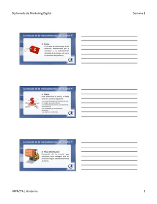 Diplomado	
  de	
  Marke.ng	
  Digital	
   Semana	
  1	
  
IMPACTA	
  |	
  Academy	
   3	
  
La mezcla de la mercadotecnia: las “cuatro P”
2.  Precio:	
  	
  
	
  Es	
  el	
  valor	
  de	
  intercambio	
  de	
  un	
  
producto,	
   determinado	
   por	
   la	
  
u.lidad	
   o	
   la	
   sa.sfacción	
  
derivada	
  de	
  la	
  compra	
  y	
  el	
  uso	
  o	
  
el	
  consumo	
  del	
  producto.	
  
La mezcla de la mercadotecnia: las “cuatro P”
2.  Precio	
  
Para	
  determinar	
  el	
  precio,	
  se	
  debe	
  
tener	
  en	
  cuenta	
  lo	
  siguiente:	
  
§ 	
  Los	
  costes	
  de	
  producción,	
  distribución,	
  etc.	
  
§ 	
  El	
  margen	
  que	
  desea	
  obtener.	
  
§ 	
  Los	
  elementos	
  del	
  entorno,	
  principalmente	
  
la	
  competencia.	
  
§ 	
  Las	
  estrategias	
  de	
  mercadotecnia	
  
adoptadas.	
  
§ 	
  Los	
  obje.vos	
  establecidos.	
  
La mezcla de la mercadotecnia: las “cuatro P”
3.  Place	
  (Distribución):	
  
Elemento	
   de	
   la	
   mezcla	
   que	
  
u.lizamos	
   para	
   conseguir	
   que	
   un	
  
producto	
   llegue	
   sa.sfactoriamente	
  
al	
  cliente.	
  
 