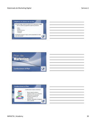Diplomado	
  de	
  Marke.ng	
  Digital	
   Semana	
  1	
  
IMPACTA	
  |	
  Academy	
   30	
  
Objetivos en planes de acción
En	
  primer	
  lugar,	
  examina	
  cuales	
  son	
  tus	
  opciones	
  y	
  luego	
  
ten	
  en	
  cuenta	
  los	
  siguientes	
  aspectos	
  prác.cos:	
  
	
  	
  
§ 	
  Costo.	
  
§ 	
  Tiempo.	
  
§ 	
  Recursos	
  humanos.	
  
§ 	
  Preparación.	
  
§ 	
  Transporte.	
  
Finalmente	
  escoge	
  el	
  mejor	
  camino	
  basándote	
  en	
  toda	
  
esta	
  información.	
  
Confeccionar	
  el	
  Plan	
  
Confeccionar el Plan
Confeccionar	
  el	
  plan	
  consiste	
  en:	
  
	
  
§  Reunir	
  todos	
  los	
  datos	
  y	
  
respetar	
  el	
  plan	
  en	
  su	
  conjunto.	
  
§  Determinar	
  el	
  contenido.	
  
§  Planiﬁcar	
  el	
  diseño	
  y	
  la	
  
composición.	
  
§  Redactar	
  u.lizando	
  un	
  lenguaje	
  
claro	
  y	
  sencillo.	
  
 