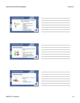 Diplomado	
  de	
  Marke.ng	
  Digital	
   Semana	
  1	
  
IMPACTA	
  |	
  Academy	
   31	
  
Confeccionar el Plan
Reunir	
  todos	
  los	
  datos	
  y	
  repasar	
  el	
  
plan	
  en	
  su	
  conjunto:	
  
§  Las	
  respuestas	
  a	
  las	
  preguntas	
  
formuladas.	
  
§  La	
  tabla	
  de	
  comparación	
  con	
  la	
  
competencia.	
  
§  El	
  análisis	
  FODA.	
  
§  Los	
  obje.vos.	
  
§  La	
  previsión	
  de	
  las	
  ventas.	
  
§  La	
  estrategia	
  de	
  marke.ng.	
  
Confeccionar el Plan
1.  Dónde	
  se	
  encuentra	
  tu	
  empresa	
  
ahora:	
  
	
  
§  Factores	
  clave	
  de	
  tu	
  producto	
  o	
  
servicio.	
  
§  Factores	
  clave	
  de	
  los	
  clientes.	
  
§  Factores	
  clave	
  de	
  la	
  competencia	
  
(incluye	
  la	
  tabla	
  de	
  comparación).	
  
§  Análisis	
  FODA.	
  
Determinar	
  el	
  contenido	
  
Confeccionar el Plan
2.  Hacia	
   dónde	
   se	
   dirige	
   tu	
  
empresa:	
  
	
  
§  Sus	
  obje.vos.	
  
§  La	
  previsión	
  de	
  sus	
  ventas.	
  
Determinar	
  el	
  contenido	
  
 