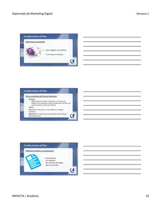 Diplomado	
  de	
  Marke.ng	
  Digital	
   Semana	
  1	
  
IMPACTA	
  |	
  Academy	
   32	
  
Confeccionar el Plan
3.  Cómo	
  llegarás	
  a	
  tu	
  des.no:	
  
	
  
§  La	
  estrategia	
  de	
  marke.ng.	
  
Determinar	
  el	
  contenido	
  
Confeccionar el Plan
Otros	
  contenidos	
  del	
  Plan	
  de	
  Marke.ng	
  
§  Portada:	
  
o  Debe	
  constar	
  el	
  nombre,	
  la	
  dirección	
  y	
  el	
  número	
  de	
  
teléfono	
  de	
  la	
  empresa,	
  la	
  fecha	
  de	
  elaboración	
  del	
  plan	
  y	
  tu	
  
propio	
  nombre	
  y	
  número	
  de	
  teléfono.	
  
§  Índice.	
  
§  Resumen	
  (lo	
  veremos	
  con	
  más	
  detalle	
  en	
  su	
  debido	
  
momento).	
  
§  Apéndices	
  (en	
  caso	
  de	
  que	
  creas	
  oportuno	
  incluir	
  alguna	
  
información	
  extra).	
  
Confeccionar el Plan
§  Presentación.	
  
§  Los	
  espacios.	
  
§  Que	
  sea	
  fácil	
  de	
  seguir.	
  
§  Que	
  sea	
  sencillo.	
  
Planiﬁcar	
  el	
  diseño	
  y	
  la	
  composición	
  
 