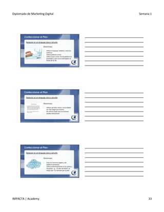 Diplomado	
  de	
  Marke.ng	
  Digital	
   Semana	
  1	
  
IMPACTA	
  |	
  Academy	
   33	
  
Confeccionar el Plan
Redactar	
  en	
  un	
  lenguaje	
  claro	
  y	
  sencillo	
  
Directrices:	
  
	
  
§  U.liza	
  el	
  lenguaje	
  co.diano:	
  evita	
  los	
  
ar.ﬁcios.	
  
§  U.liza	
  palabras	
  cortas.	
  
§  U.liza	
  frases	
  cortas:	
  de	
  20	
  palabras	
  en	
  
promedio	
  y	
  que	
  nunca	
  sobrepasen	
  el	
  
límite	
  de	
  las	
  40.	
  
Confeccionar el Plan
Redactar	
  en	
  un	
  lenguaje	
  claro	
  y	
  sencillo	
  
Directrices:	
  
	
  
§  U.lizar	
  párrafos	
  cortos:	
  nunca	
  deben	
  
ser	
  más	
  largos	
  que	
  anchos.	
  
§  No	
  u.lices	
  jergas	
  que	
  tus	
  lectores	
  
puedan	
  desconocer.	
  
Confeccionar el Plan
Redactar	
  en	
  un	
  lenguaje	
  claro	
  y	
  sencillo	
  
Directrices:	
  
	
  
§  Evita	
  los	
  términos	
  legales	
  y	
  las	
  
palabras	
  pomposas.	
  
§  U.liza	
  preferentemente	
  la	
  voz	
  ac.va	
  y	
  
no	
  pasiva.	
  	
  Ej.:	
  “El	
  jefe	
  me	
  llamó”	
  es	
  
mejor	
  que	
  “Fui	
  llamado	
  por	
  el	
  jefe”.	
  
 