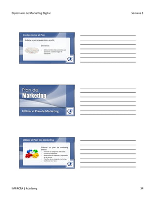 Diplomado	
  de	
  Marke.ng	
  Digital	
   Semana	
  1	
  
IMPACTA	
  |	
  Academy	
   34	
  
Confeccionar el Plan
Redactar	
  en	
  un	
  lenguaje	
  claro	
  y	
  sencillo	
  
Directrices:	
  
	
  
§  U.liza	
  nombres	
  más	
  concretos	
  que	
  
abstractos:	
  coche	
  en	
  lugar	
  de	
  
transporte.	
  
U@lizar	
  el	
  Plan	
  de	
  Marke@ng	
  
Utilizar el Plan de Marketing
Elaborar	
   un	
   plan	
   de	
   marke.ng	
  
exitoso:	
  
§  Formular	
  las	
  preguntas	
  adecuadas.	
  
§  Encontrar	
  respuestas.	
  
§  Determinar	
  los	
  obje.vos	
  y	
  la	
  previsión	
  
de	
  las	
  ventas.	
  
§  Planiﬁcar	
  la	
  estrategia	
  de	
  marke.ng.	
  
§  Confeccionar	
  el	
  plan.	
  
 