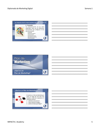 Diplomado	
  de	
  Marke.ng	
  Digital	
   Semana	
  1	
  
IMPACTA	
  |	
  Academy	
   5	
  
La mezcla de la mercadotecnia: las “cuatro P”
4.  Promoción	
  
La	
   comunicación	
   no	
   es	
   sólo	
  
publicidad.	
   Estos	
   son	
   los	
   diferentes	
  
instrumentos	
   que	
   conﬁguran	
   el	
   mix	
  
de	
  comunicación:	
  
§ 	
  Publicidad.	
  
§ 	
  Relaciones	
  públicas.	
  
§ 	
  Venta	
  personal.	
  
§ 	
  Promoción	
  de	
  ventas.	
  
§ 	
  Mercadotecnia	
  directa.	
  
§ 	
  Marke.ng	
  digital.	
  
	
  
¿Qué	
  es	
  un	
  
Plan	
  de	
  Marke@ng?	
  
¿Qué es un Plan de Marketing?
En	
  esencia,	
  un	
  Plan	
  de	
  Marke.ng	
  es	
  
como	
   un	
   mapa	
   de	
   ruta	
   para	
   una	
  
empresa	
  y	
  debe	
  dar	
  respuesta	
  a	
  3	
  
cues.ones	
  básicas:	
  
1.  ¿Dónde	
  te	
  encuentras?	
  
2.  ¿Hacia	
  dónde	
  te	
  diriges?	
  
3.  ¿Cómo	
  le	
  harás	
  para	
  llegar?	
  
 