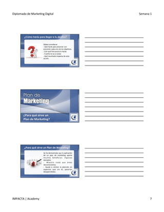 Diplomado	
  de	
  Marke.ng	
  Digital	
   Semana	
  1	
  
IMPACTA	
  |	
  Academy	
   7	
  
¿Cómo harás para llegar a tu destino?
Debes	
  considerar:	
  
§ 	
  Qué	
  harás	
  para	
  alcanzar	
  con	
  
precisión	
  cada	
  uno	
  de	
  los	
  obje.vos.	
  
§ 	
  Con	
  qué	
  frecuencia	
  lo	
  harás.	
  
§ 	
  Cuánto	
  te	
  va	
  a	
  costar.	
  
§ 	
  Qué	
  resultados	
  esperas	
  de	
  esta	
  
acción.	
  
¿Para	
  qué	
  sirve	
  un	
  
Plan	
  de	
  Marke@ng?	
  
¿Para qué sirve un Plan de Marketing?
Se	
  ha	
  demostrado	
  que	
  la	
  aplicación	
  
de	
   un	
   plan	
   de	
   marke.ng	
   aporta	
  
muchos	
   beneﬁcios.	
   Algunos	
  
ejemplos:	
  
§  	
   Muestra	
   cosas	
   que	
   antes	
  
desconocíamos.	
  
§  	
   Ayuda	
   a	
   centrar	
   la	
   atención	
   en	
  
aspectos	
   que	
   sin	
   él,	
   pasarían	
  
desapercibidos.	
  
 