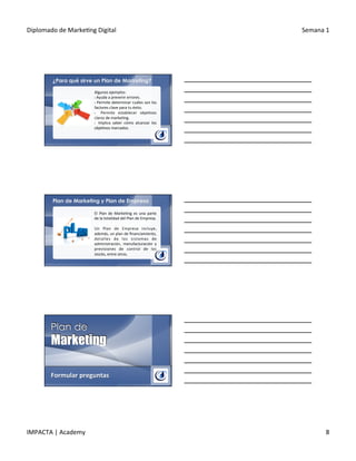 Diplomado	
  de	
  Marke.ng	
  Digital	
   Semana	
  1	
  
IMPACTA	
  |	
  Academy	
   8	
  
¿Para qué sirve un Plan de Marketing?
Algunos	
  ejemplos:	
  
§ 	
  Ayuda	
  a	
  prevenir	
  errores.	
  
§ 	
  Permite	
  determinar	
  cuáles	
  son	
  los	
  
factores	
  clave	
  para	
  tu	
  éxito.	
  
§  	
   Permite	
   establecer	
   obje.vos	
  
claros	
  de	
  marke.ng.	
  
§  	
   Implica	
   saber	
   cómo	
   alcanzar	
   los	
  
obje.vos	
  marcados.	
  
Plan de Marketing y Plan de Empresa
El	
   Plan	
   de	
   Marke.ng	
   es	
   una	
   parte	
  
de	
  la	
  totalidad	
  del	
  Plan	
  de	
  Empresa.	
  
	
  
Un	
   Plan	
   de	
   Empresa	
   incluye,	
  
además,	
  un	
  plan	
  de	
  ﬁnanciamiento,	
  
detalles	
   de	
   los	
   sistemas	
   de	
  
administración,	
   manufacturación	
   y	
  
previsiones	
   de	
   control	
   de	
   los	
  
stocks,	
  entre	
  otros.	
  
	
  
Formular	
  preguntas	
  
 
