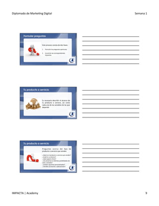 Diplomado	
  de	
  Marke.ng	
  Digital	
   Semana	
  1	
  
IMPACTA	
  |	
  Academy	
   9	
  
Formular preguntas
Este	
  proceso	
  consta	
  de	
  dos	
  fases:	
  
	
  
1.  Formular	
  las	
  preguntas	
  oportunas.	
  
	
  	
  
2.  Encontrar	
  las	
  correspondientes	
  
repuestas.	
  
Tu producto o servicio
Es	
  necesario	
  describir	
  el	
  alcance	
  de	
  
tu	
   producto	
   o	
   servicio,	
   así	
   como	
  
cada	
  una	
  de	
  las	
  variables	
  de	
  las	
  que	
  
depende.	
  
Tu producto o servicio
Preguntas	
   acerca	
   del	
   .po	
   de	
  
producto	
  o	
  servicio	
  que	
  vendes:	
  
	
  	
  
§ 	
  ¿Qué	
  es	
  el	
  producto	
  o	
  servicio	
  que	
  vendes?	
  
§ 	
  ¿Cuál	
  es	
  su	
  alcance?	
  
§ 	
  ¿Qué	
  aspecto	
  .ene?	
  
§ 	
  ¿Se	
  presenta	
  en	
  dis.ntas	
  posibilidades	
  de	
  
color	
  y	
  tamaño?	
  
§ 	
  ¿Existen	
  opciones	
  personalizadas?	
  
§ 	
  ¿Vendes	
  accesorios	
  y	
  aplicaciones?	
  
 