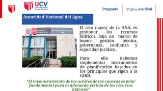 Ingeniería Civil
Pregrado
• El reto mayor de la ANA, es
gestionar los recursos
hídricos, bajo un marco de
buena gestión técnica,
gobernanza, confianza y
seguridad jurídica .
• Para ello debemos
implementar instrumentos
de planificación basados en
los principios que rigen a la
GIRH.
“El involucramiento de los actores de las cuencas es pilar
fundamental para la adecuada gestión de los recursos
hídricos”
Autoridad Nacional del Agua
 