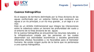 Ingeniería Civil
Pregrado
Cuenca hidrográfica
Es el espacio de territorio delimitado por la línea divisoria de las
aguas conformado por un sistema hídrico que conducen sus
aguas a un río principal, a un río muy grande , a un lago o a un
mar.
Este es un ámbito tridimensional que integra las interacciones
entre la cobertura sobre un terreno las profundidad del suelo y
el entorno de la línea divisoria de las aguas
En la cuenca hidrográfica se encuentran los recursos naturales y
la infraestructura creada por las personas en las cuales
desarrollan sus actividades económicas y sociales generando
diferentes efectos favorables y no favorables para el bienestar
humano. No existe ningún punto de la tierra que no pertenezca
a una cuenca hidrográfica.
 