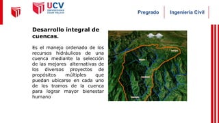 Ingeniería Civil
Pregrado
Desarrollo integral de
cuencas.
Es el manejo ordenado de los
recursos hidráulicos de una
cuenca mediante la selección
de las mejores alternativas de
los diversos proyectos de
propósitos múltiples que
puedan ubicarse en cada uno
de los tramos de la cuenca
para lograr mayor bienestar
humano
 