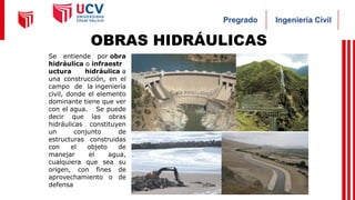 Ingeniería Civil
Pregrado
OBRAS HIDRÁULICAS
Se entiende por obra
hidráulica o infraestr
uctura hidráulica a
una construcción, en el
campo de la ingeniería
civil, donde el elemento
dominante tiene que ver
con el agua. Se puede
decir que las obras
hidráulicas constituyen
un conjunto de
estructuras construidas
con el objeto de
manejar el agua,
cualquiera que sea su
origen, con fines de
aprovechamiento o de
defensa
 