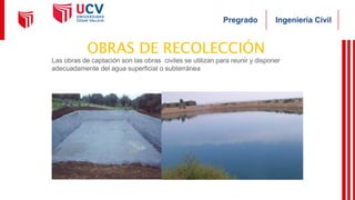 Ingeniería Civil
Pregrado
OBRAS DE RECOLECCIÓN
Las obras de captación son las obras civiles se utilizan para reunir y disponer
adecuadamente del agua superficial o subterránea
 