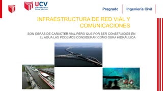 Ingeniería Civil
Pregrado
INFRAESTRUCTURA DE RED VIAL Y
COMUNICACIONES
SON OBRAS DE CARÁCTER VIAL PERO QUE POR SER CONSTRUIDOS EN
EL AGUA LAS PODEMOS CONSIDERAR COMO OBRA HIDRÁULICA
 