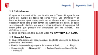 Ingeniería Civil
Pregrado
1.1 Introducción
El agua es imprescindible para la vida en la Tierra. El agua forma
parte del cuerpo de todos los seres vivos. Los animales y el
hombre toman agua como parte de su alimentación. Las plantas
necesitan agua para poder tomar las sustancias del suelo. El agua
se encarga de disolver las sales y otras sustancias inorgánicas del
suelo para que puedan ser absorbidas por las plantas. En
definitiva...........
El agua es imprescindible para la vida: NO HAY VIDA SIN AGUA.
1.2 Usos del Agua
El aprovechamiento del recurso Agua, posibilita una serie de bienes
y servicios tales como:
- Abastecimiento de agua potable y alcantarillado - Riego
- Hidroenergía - Navegación - Protección de medioambiente
- Industria
 