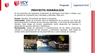 Ingeniería Civil
Pregrado
PROYECTO HIDRÁULICO
En los proyectos de ingeniería usualmente se distinguen tres fases o etapas, que
en general se consideran bien marcadas y definidas. Ellas son:
Previa: Estudios, formulación de planes y proyectos.
Intermedia: Etapa de inversión para la habilitación de la cuenca, con fines de
aprovechamiento y manejo de sus recursos naturales, y con fines de desarrollo del
hombre. Esta etapa se conoce usualmente como desarrollo de cuencas o
desarrollo de recursos hídricos o hidráulicos.
Permanente: Etapa de operación y mantenimiento de las obras construidas,
manejo y conservación de los recursos y elementos naturales. Esta etapa se
conoce como administración de recursos hídricos y como manejo de cuencas.
 