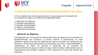 Ingeniería Civil
Pregrado
A fin de realizar una primera aproximación a los procesos de formulación de
un proyecto de riego, se consideran las siguientes fases:
1. Definición de objetivos
2. Estudios exploratorios.
3. Estudios de factibilidad.
4. Diseño y planificación.
5. Ingeniería del proyecto
- Definición de Objetivos
Considerando que un proyecto de aprovechamiento de aguas es por lo general un
emprendimiento que involucra a muchos actores e instituciones, es vital
establecer desde el principio los objetivos de cada uno de ellos, de manera que los
alcances y dimensiones del proyecto se acomoden a los roles, responsabilidades y
expectativas de estos. En general el desarrollo de un proyecto de
aprovechamiento de agua con fines de riego, desde la óptica institucional busca el
mejoramiento del bienestar regional o micro regional (en función del alcance del
proyecto).
FASES DE UN PROYECTO DE APROVECHAMIENTO DE AGUA
 