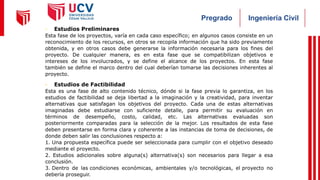 Ingeniería Civil
Pregrado
- Estudios Preliminares
Esta fase de los proyectos, varía en cada caso específico; en algunos casos consiste en un
reconocimiento de los recursos, en otros se recopila información que ha sido previamente
obtenida, y en otros casos debe generarse la información necesaria para los fines del
proyecto. De cualquier manera, es en esta fase que se compatibilizan objetivos e
intereses de los involucrados, y se define el alcance de los proyectos. En esta fase
también se define el marco dentro del cual deberían tomarse las decisiones inherentes al
proyecto.
- Estudios de Factibilidad
Esta es una fase de alto contenido técnico, dónde si la fase previa lo garantiza, en los
estudios de factibilidad se deja libertad a la imaginación y la creatividad, para inventar
alternativas que satisfagan los objetivos del proyecto. Cada una de estas alternativas
imaginadas debe estudiarse con suficiente detalle, para permitir su evaluación en
términos de desempeño, costo, calidad, etc. Las alternativas evaluadas son
posteriormente comparadas para la selección de la mejor. Los resultados de esta fase
deben presentarse en forma clara y coherente a las instancias de toma de decisiones, de
donde deben salir las conclusiones respecto a:
1. Una propuesta específica puede ser seleccionada para cumplir con el objetivo deseado
mediante el proyecto.
2. Estudios adicionales sobre alguna(s) alternativa(s) son necesarios para llegar a esa
conclusión.
3. Dentro de las condiciones económicas, ambientales y/o tecnológicas, el proyecto no
debería proseguir.
 