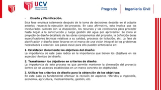 Ingeniería Civil
Pregrado
- Diseño y Planificación.
Esta fase empieza solamente después de la toma de decisiones descrita en el acápite
anterior, respecto la ejecución del proyecto. En caso afirmativo, esto implica que los
involucrados cuentan con la disposición, los recursos y las condiciones para proceder
hasta llegar a la construcción y luego gestión del agua por aprovechar. Se inicia el
proyecto de diseño detallado de las obras componentes del proyecto, la definición delas
especificaciones técnicas relativas a su calidad, procesos de licitación, etc. La fase de
planificación y diseño debe llevarse en el marco de una visión integral de los problemas
necesidades a resolver. Los pasos clave para ello pueden sintetizarse en:
1. Establecer claramente los objetivos del diseño:
La importancia de este paso radica en la importancia que tienen los objetivos en los
aspectos técnicos del diseño.
2. Transformar los objetivos en criterios de diseño:
La importancia de este proceso es que permite mantener la dimensión del proyecto
dentro de los alcances establecidos en un marco concreto de objetividad.
3. Utilizar los criterios de diseño para la obtención de los objetivos:
En este paso es fundamental efectuar la revisión de aspectos referidos a ingeniería,
economía, agricultura, medioambiente, gestión, etc.
 