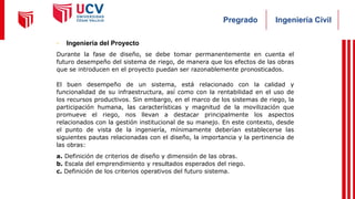 Ingeniería Civil
Pregrado
- Ingeniería del Proyecto
Durante la fase de diseño, se debe tomar permanentemente en cuenta el
futuro desempeño del sistema de riego, de manera que los efectos de las obras
que se introducen en el proyecto puedan ser razonablemente pronosticados.
El buen desempeño de un sistema, está relacionado con la calidad y
funcionalidad de su infraestructura, así como con la rentabilidad en el uso de
los recursos productivos. Sin embargo, en el marco de los sistemas de riego, la
participación humana, las características y magnitud de la movilización que
promueve el riego, nos llevan a destacar principalmente los aspectos
relacionados con la gestión institucional de su manejo. En este contexto, desde
el punto de vista de la ingeniería, mínimamente deberían establecerse las
siguientes pautas relacionadas con el diseño, la importancia y la pertinencia de
las obras:
a. Definición de criterios de diseño y dimensión de las obras.
b. Escala del emprendimiento y resultados esperados del riego.
c. Definición de los criterios operativos del futuro sistema.
 