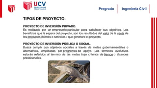 Ingeniería Civil
Pregrado
TIPOS DE PROYECTO.
PROYECTO DE INVERSIÓN PRIVADO.
Es realizado por un empresario particular para satisfacer sus objetivos. Los
beneficios que la espera del proyecto, son los resultados del valor de la venta de
los productos (bienes o servicios), que generara el proyecto.
PROYECTO DE INVERSIÓN PÚBLICA O SOCIAL.
Busca cumplir con objetivos sociales a través de metas gubernamentales o
alternativas, empleadas por programas de apoyo. Los terminas evolutivos
estarán referidos al termino de las metas bajo criterios de tiempo o alcances
poblacionales.
 