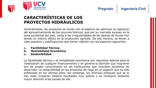 Ingeniería Civil
Pregrado
CARACTERÍSTICAS DE LOS
PROYECTOS HIDRÁULICOS
Generalmente, los proyectos se inician con el objetivo de optimizar la captación
del aprovechamiento de los recursos hídricos, que por su marcada escasez en la
zona occidental del país, unida a las irregularidades de las épocas de lluvias han
tenido un notorio efecto en la producción agrícola. De esa manera, se llevan a
cabo estudios y justificaciones que tienen relación con los aspectos siguientes:
a. Factibilidad Técnica
b. Rentabilidad Económica
c. Sostenibilidad
La factibilidad técnica y la rentabilidad económica son requisitos básicos para la
viabilización de cualquier financiamiento y en general la atención que requieren
son de amplio conocimiento en las instituciones que impulsan proyectos de
desarrollo. La sostenibilidad en los proyectos de riego es un aspecto que ha sido
enfatizado en los últimos años. Sin embargo, los diversos enfoques que se le
han dado muestran todavía resultados muy pobres y es necesario prestarle
mayor atención a las causas de ello.
 