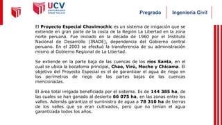 Ingeniería Civil
Pregrado
El Proyecto Especial Chavimochic es un sistema de irrigación que se
extiende en gran parte de la costa de la Región La Libertad en la zona
norte peruana. Fue iniciado en la década de 1960 por el Instituto
Nacional de Desarrollo (INADE), dependencia del Gobierno central
peruano. En el 2003 se efectuó la transferencia de su administración
mismo al Gobierno Regional de La Libertad.
Se extiende en la parte baja de las cuencas de los ríos Santa, en el
cual se ubica la bocatoma principal, Chao, Virú, Moche y Chicama. El
objetivo del Proyecto Especial es el de garantizar el agua de riego en
los perímetros de riego de las partes bajas de las cuencas
mencionadas.
El área total irrigada beneficiada por el sistema. Es de 144 385 ha, de
las cuales se han ganado al desierto 66 075 ha, en las zonas entre los
valles. Además garantiza el suministro de agua a 78 310 ha de tierras
de los valles que ya eran cultivados, pero que no tenían el agua
garantizada todos los años.
 