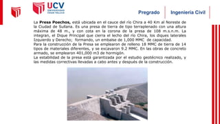 Ingeniería Civil
Pregrado
La Presa Poechos, está ubicada en el cauce del río Chira a 40 Km al Noreste de
la Ciudad de Sullana. Es una presa de tierra de tipo terraplenado con una altura
máxima de 48 m., y con cota en la corona de la presa de 108 m.s.n.m. La
integran, el Dique Principal que cierra el lecho del río Chira, los diques laterales
Izquierdo y Derecho; formando, un embalse de 1,000 MMC de capacidad.
Para la construcción de la Presa se emplearon de relleno 18 MMC de tierra de 14
tipos de materiales diferentes, y se excavaron 9.2 MMC. En las obras de concreto
armado, se emplearon 401,000 m3 de hormigón.
La estabilidad de la presa está garantizada por el estudio geotécnico realizado, y
las medidas correctivas llevadas a cabo antes y después de la construcción.
 