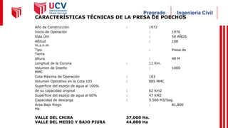 Ingeniería Civil
Pregrado
CARACTERÍSTICAS TÉCNICAS DE LA PRESA DE POECHOS
Año de Construcción : 1972
Inicio de Operación : 1976
Vida Útil : 50 AÑOS
Altitud : 108
m.s.n.m
Tipo : Presa de
Tierra
Altura : 48 M
Longitud de la Corona : 11 Km.
Volumen de Diseño : 1000
MMC
Cota Máxima de Operación : 103
Volumen Operativo en la Cota 103 : 885 MMC
Superficie del espejo de agua al 100%
de su capacidad original : 62 Km2
Superficie del espejo de agua al 60% : 47 KM2
Capacidad de descarga : 5.500 M3/Seg.
Área Bajo Riego : 81,800
Ha.
VALLE DEL CHIRA 37,000 Ha.
VALLE DEL MEDIO Y BAJO PIURA 44,800 Ha
 