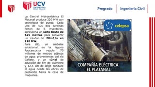 Ingeniería Civil
Pregrado
La Central Hidroeléctrica El
Platanal produce 220 MW con
tecnología de punta. Cada
una de sus dos turbinas
Pelton de 6 inyectores,
aprovecha un salto bruto de
625 metros para convertir
un caudal de 20m3/s en
110 MW.
Para ello, un embalse
estacional en la laguna
Paucarcocha regula 70
millones de metros cúbicos
de agua provenientes del río
Cañete, y un túnel de
aducción de 5m de diámetro
y 12,5 km de largo conduce
el agua desde las obras de
captación hasta la casa de
máquinas.
 