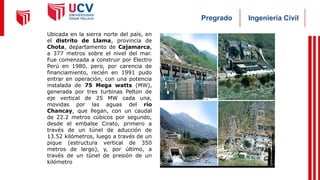 Ingeniería Civil
Pregrado
Ubicada en la sierra norte del país, en
el distrito de Llama, provincia de
Chota, departamento de Cajamarca,
a 377 metros sobre el nivel del mar.
Fue comenzada a construir por Electro
Perú en 1980, pero, por carencia de
financiamiento, recién en 1991 pudo
entrar en operación, con una potencia
instalada de 75 Mega watts (MW),
generada por tres turbinas Pelton de
eje vertical de 25 MW cada una,
movidas por las aguas del río
Chancay, que llegan, con un caudal
de 22.2 metros cúbicos por segundo,
desde el embalse Cirato, primero a
través de un túnel de aducción de
13.52 kilómetros, luego a través de un
pique (estructura vertical de 350
metros de largo), y, por último, a
través de un túnel de presión de un
kilómetro
 