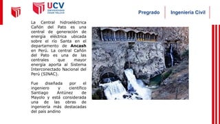 Ingeniería Civil
Pregrado
La Central hidroeléctrica
Cañón del Pato es una
central de generación de
energía eléctrica ubicada
sobre el río Santa en el
departamento de Ancash
en Perú. La central Cañón
del Pato es una de las
centrales que mayor
energía aporta al Sistema
Interconectado Nacional del
Perú (SINAC).
Fue diseñada por el
ingeniero y científico
Santiago Antúnez de
Mayolo y está considerada
una de las obras de
ingeniería más destacadas
del país andino
 