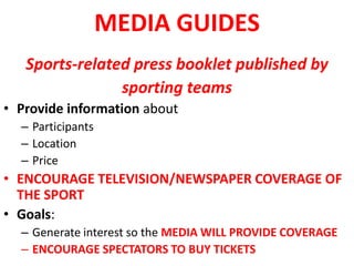 MEDIA GUIDES
Sports-related press booklet published by
sporting teams
• Provide information about
– Participants
– Location
– Price
• ENCOURAGE TELEVISION/NEWSPAPER COVERAGE OF
THE SPORT
• Goals:
– Generate interest so the MEDIA WILL PROVIDE COVERAGE
– ENCOURAGE SPECTATORS TO BUY TICKETS
 