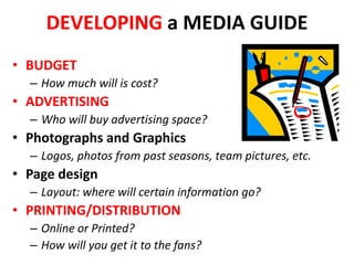 DEVELOPING a MEDIA GUIDE
• BUDGET
– How much will is cost?
• ADVERTISING
– Who will buy advertising space?
• Photographs and Graphics
– Logos, photos from past seasons, team pictures, etc.
• Page design
– Layout: where will certain information go?
• PRINTING/DISTRIBUTION
– Online or Printed?
– How will you get it to the fans?
 