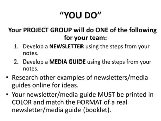 “YOU DO”
Your PROJECT GROUP will do ONE of the following
for your team:
1. Develop a NEWSLETTER using the steps from your
notes.
2. Develop a MEDIA GUIDE using the steps from your
notes.
• Research other examples of newsletters/media
guides online for ideas.
• Your newsletter/media guide MUST be printed in
COLOR and match the FORMAT of a real
newsletter/media guide (booklet).
 