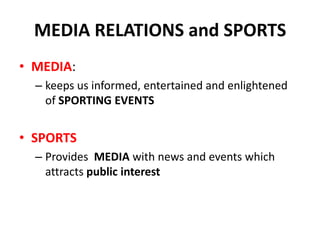 MEDIA RELATIONS and SPORTS
• MEDIA:
– keeps us informed, entertained and enlightened
of SPORTING EVENTS
• SPORTS
– Provides MEDIA with news and events which
attracts public interest
 