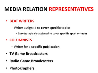 MEDIA RELATION REPRESENTATIVES
• BEAT WRITERS
– Writer assigned to cover specific topics
• Sports: typically assigned to cover specific sport or team
• COLUMNISTS
– Writer for a specific publication
• TV Game Broadcasters
• Radio Game Broadcasters
• Photographers
 